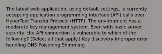 The latest web application, using default settings, is currently accepting application programming interface (API) calls over HyperText Transfer Protocol (HTTP). The environment has a moderate key management system. Even with basic server security, the API connection is vulnerable to which of the following? (Select all that apply.) Key discovery Improper error handling DNS Poisoning Shimming