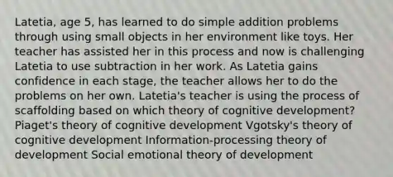 Latetia, age 5, has learned to do simple addition problems through using small objects in her environment like toys. Her teacher has assisted her in this process and now is challenging Latetia to use subtraction in her work. As Latetia gains confidence in each stage, the teacher allows her to do the problems on her own. Latetia's teacher is using the process of scaffolding based on which theory of cognitive development? Piaget's theory of cognitive development Vgotsky's theory of cognitive development Information-processing theory of development Social emotional theory of development