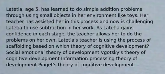 Latetia, age 5, has learned to do simple addition problems through using small objects in her environment like toys. Her teacher has assisted her in this process and now is challenging Latetia to use subtraction in her work. As Latetia gains confidence in each stage, the teacher allows her to do the problems on her own. Latetia's teacher is using the process of scaffolding based on which theory of cognitive development? Social emotional theory of development Vgotsky's theory of cognitive development Information-processing theory of development Piaget's theory of cognitive development