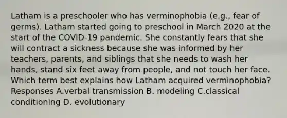 Latham is a preschooler who has verminophobia (e.g., fear of germs). Latham started going to preschool in March 2020 at the start of the COVID-19 pandemic. She constantly fears that she will contract a sickness because she was informed by her teachers, parents, and siblings that she needs to wash her hands, stand six feet away from people, and not touch her face. Which term best explains how Latham acquired verminophobia? Responses A.verbal transmission B. modeling C.classical conditioning D. evolutionary