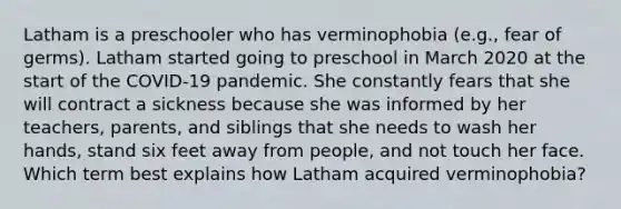 Latham is a preschooler who has verminophobia (e.g., fear of germs). Latham started going to preschool in March 2020 at the start of the COVID-19 pandemic. She constantly fears that she will contract a sickness because she was informed by her teachers, parents, and siblings that she needs to wash her hands, stand six feet away from people, and not touch her face. Which term best explains how Latham acquired verminophobia?