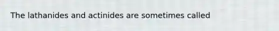 The lathanides and actinides are sometimes called