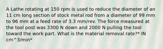 A Lathe rotating at 150 rpm is used to reduce the diameter of an 11 cm long section of stock metal rod from a diameter of 99 mm to 96 mm at a feed rate of 3.3 mm/rev. The force measured at the tool post was 3300 N down and 2000 N pulling the tool toward the work part. What is the material removal rate?* IN cm^3/min*