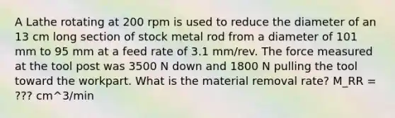 A Lathe rotating at 200 rpm is used to reduce the diameter of an 13 cm long section of stock metal rod from a diameter of 101 mm to 95 mm at a feed rate of 3.1 mm/rev. The force measured at the tool post was 3500 N down and 1800 N pulling the tool toward the workpart. What is the material removal rate? M_RR = ??? cm^3/min