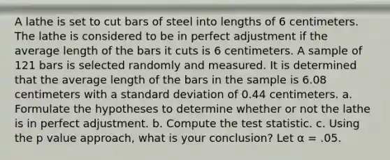 A lathe is set to cut bars of steel into lengths of 6 centimeters. The lathe is considered to be in perfect adjustment if the average length of the bars it cuts is 6 centimeters. A sample of 121 bars is selected randomly and measured. It is determined that the average length of the bars in the sample is 6.08 centimeters with a <a href='https://www.questionai.com/knowledge/kqGUr1Cldy-standard-deviation' class='anchor-knowledge'>standard deviation</a> of 0.44 centimeters. a. Formulate the hypotheses to determine whether or not the lathe is in perfect adjustment. b. Compute <a href='https://www.questionai.com/knowledge/kzeQt8hpQB-the-test-statistic' class='anchor-knowledge'>the test statistic</a>. c. Using the p value approach, what is your conclusion? Let α = .05.