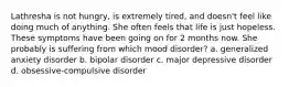 Lathresha is not hungry, is extremely tired, and doesn't feel like doing much of anything. She often feels that life is just hopeless. These symptoms have been going on for 2 months now. She probably is suffering from which mood disorder? a. generalized anxiety disorder b. bipolar disorder c. major depressive disorder d. obsessive-compulsive disorder