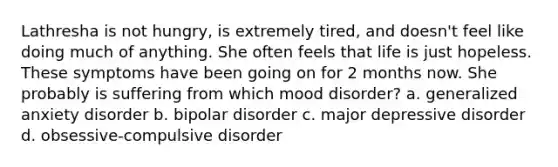 Lathresha is not hungry, is extremely tired, and doesn't feel like doing much of anything. She often feels that life is just hopeless. These symptoms have been going on for 2 months now. She probably is suffering from which mood disorder? a. generalized anxiety disorder b. bipolar disorder c. major depressive disorder d. obsessive-compulsive disorder