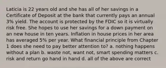 Laticia is 22 years old and she has all of her savings in a Certificate of Deposit at the bank that currently pays an annual 3% yield. The account is protected by the FDIC so it is virtually risk free. She hopes to use her savings for a down payment on an new house in ten years. Inflation in house prices in her area has averaged 5% per year. What financial principle from Chapter 1 does she need to pay better attention to? a. nothing happens without a plan b. waste not, want not, smart spending matters c. risk and return go hand in hand d. all of the above are correct