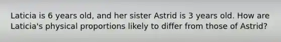 Laticia is 6 years old, and her sister Astrid is 3 years old. How are Laticia's physical proportions likely to differ from those of Astrid?