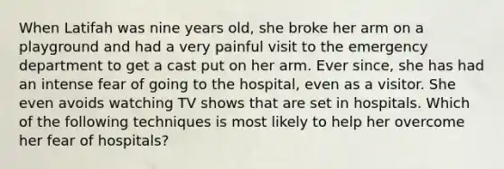 When Latifah was nine years old, she broke her arm on a playground and had a very painful visit to the emergency department to get a cast put on her arm. Ever since, she has had an intense fear of going to the hospital, even as a visitor. She even avoids watching TV shows that are set in hospitals. Which of the following techniques is most likely to help her overcome her fear of hospitals?