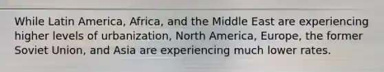 While Latin America, Africa, and the Middle East are experiencing higher levels of urbanization, North America, Europe, the former Soviet Union, and Asia are experiencing much lower rates.