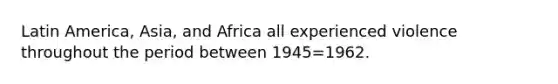 Latin America, Asia, and Africa all experienced violence throughout the period between 1945=1962.