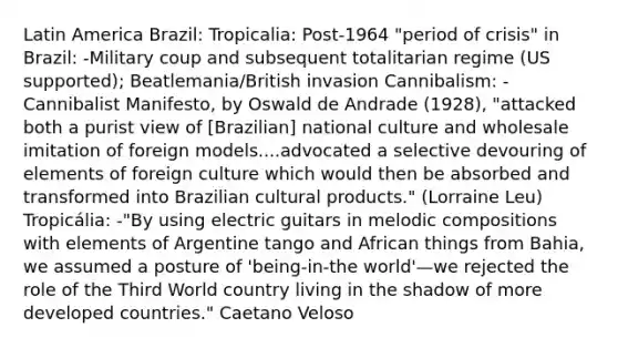 Latin America Brazil: Tropicalia: Post-1964 "period of crisis" in Brazil: -Military coup and subsequent totalitarian regime (US supported); Beatlemania/British invasion Cannibalism: -Cannibalist Manifesto, by Oswald de Andrade (1928), "attacked both a purist view of [Brazilian] national culture and wholesale imitation of foreign models....advocated a selective devouring of elements of foreign culture which would then be absorbed and transformed into Brazilian cultural products." (Lorraine Leu) Tropicália: -"By using electric guitars in melodic compositions with elements of Argentine tango and African things from Bahia, we assumed a posture of 'being-in-the world'—we rejected the role of the Third World country living in the shadow of more developed countries." Caetano Veloso