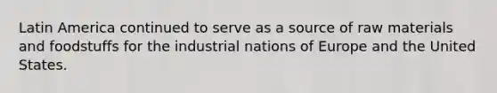 Latin America continued to serve as a source of raw materials and foodstuffs for the industrial nations of Europe and the United States.