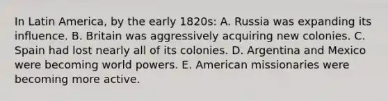 In Latin America, by the early 1820s: A. Russia was expanding its influence. B. Britain was aggressively acquiring new colonies. C. Spain had lost nearly all of its colonies. D. Argentina and Mexico were becoming world powers. E. American missionaries were becoming more active.