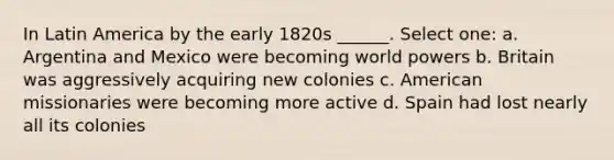 In Latin America by the early 1820s ______. Select one: a. Argentina and Mexico were becoming world powers b. Britain was aggressively acquiring new colonies c. American missionaries were becoming more active d. Spain had lost nearly all its colonies