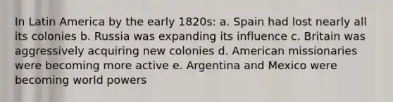 In Latin America by the early 1820s: a. Spain had lost nearly all its colonies b. Russia was expanding its influence c. Britain was aggressively acquiring new colonies d. American missionaries were becoming more active e. Argentina and Mexico were becoming world powers