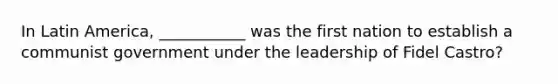 In Latin America, ___________ was the first nation to establish a communist government under the leadership of Fidel Castro?