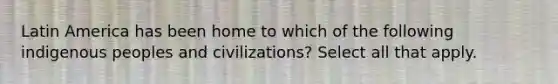 Latin America has been home to which of the following indigenous peoples and civilizations? Select all that apply.