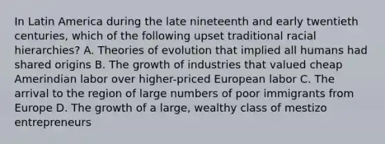 In Latin America during the late nineteenth and early twentieth centuries, which of the following upset traditional racial hierarchies? A. Theories of evolution that implied all humans had shared origins B. The growth of industries that valued cheap Amerindian labor over higher-priced European labor C. The arrival to the region of large numbers of poor immigrants from Europe D. The growth of a large, wealthy class of mestizo entrepreneurs