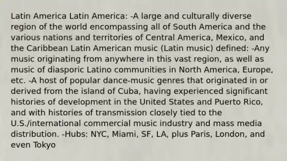 Latin America Latin America: -A large and culturally diverse region of the world encompassing all of South America and the various nations and territories of Central America, Mexico, and the Caribbean Latin American music (Latin music) defined: -Any music originating from anywhere in this vast region, as well as music of diasporic Latino communities in North America, Europe, etc. -A host of popular dance-music genres that originated in or derived from the island of Cuba, having experienced significant histories of development in the United States and Puerto Rico, and with histories of transmission closely tied to the U.S./international commercial music industry and mass media distribution. -Hubs: NYC, Miami, SF, LA, plus Paris, London, and even Tokyo