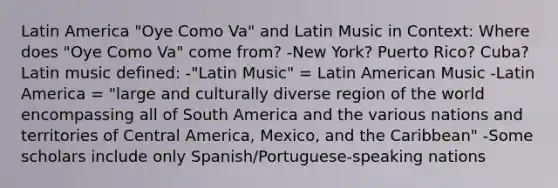 Latin America "Oye Como Va" and Latin Music in Context: Where does "Oye Como Va" come from? -New York? Puerto Rico? Cuba? Latin music defined: -"Latin Music" = Latin American Music -Latin America = "large and culturally diverse region of the world encompassing all of South America and the various nations and territories of Central America, Mexico, and the Caribbean" -Some scholars include only Spanish/Portuguese-speaking nations