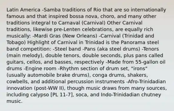 Latin America -Samba traditions of Rio that are so internationally famous and that inspired bossa nova, choro, and many other traditions integral to Carnaval (Carnival) Other Carnival traditions, likewise pre-Lenten celebrations, are equally rich musically: -Mardi Gras (New Orleans) -Carnival (Trinidad and Tobago) Highlight of Carnival in Trinidad is the Panorama steel band competition: -Steel band -Pans (aka steel drums) -Tenors (main melody), double tenors, double seconds, plus pans called guitars, cellos, and basses, respectively -Made from 55-gallon oil drums -Engine room -Rhythm section of drum set, "irons" (usually automobile brake drums), conga drums, shakers, cowbells, and additional percussion instruments -Afro-Trinidadian innovation (post-WW II), though music draws from many sources, including calypso [PL 11-7], soca, and Indo-Trinidadian chutney music.