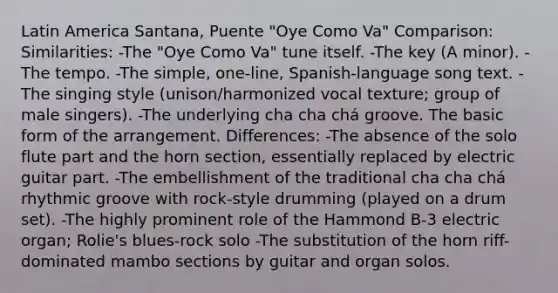 Latin America Santana, Puente "Oye Como Va" Comparison: Similarities: -The "Oye Como Va" tune itself. -The key (A minor). -The tempo. -The simple, one-line, Spanish-language song text. -The singing style (unison/harmonized vocal texture; group of male singers). -The underlying cha cha chá groove. The basic form of the arrangement. Differences: -The absence of the solo flute part and the horn section, essentially replaced by electric guitar part. -The embellishment of the traditional cha cha chá rhythmic groove with rock-style drumming (played on a drum set). -The highly prominent role of the Hammond B-3 electric organ; Rolie's blues-rock solo -The substitution of the horn riff-dominated mambo sections by guitar and organ solos.