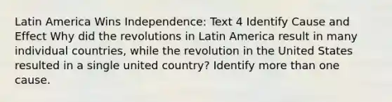 Latin America Wins Independence: Text 4 Identify Cause and Effect Why did the revolutions in Latin America result in many individual countries, while the revolution in the United States resulted in a single united country? Identify more than one cause.