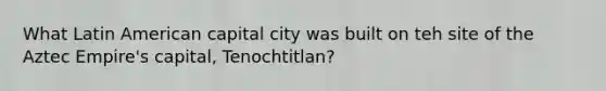 What Latin American capital city was built on teh site of the Aztec Empire's capital, Tenochtitlan?