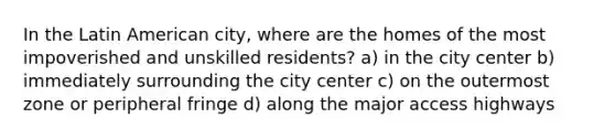 In the Latin American city, where are the homes of the most impoverished and unskilled residents? a) in the city center b) immediately surrounding the city center c) on the outermost zone or peripheral fringe d) along the major access highways