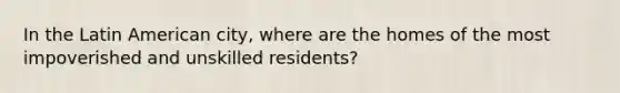 In the Latin American city, where are the homes of the most impoverished and unskilled residents?