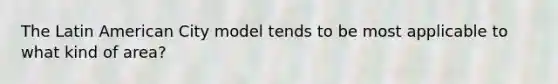 The Latin American City model tends to be most applicable to what kind of area?