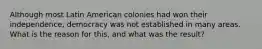 Although most Latin American colonies had won their independence, democracy was not established in many areas. What is the reason for this, and what was the result?