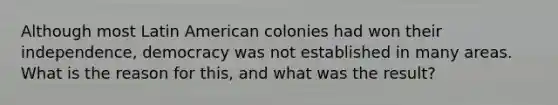 Although most Latin American colonies had won their independence, democracy was not established in many areas. What is the reason for this, and what was the result?