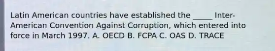 Latin American countries have established the _____ Inter-American Convention Against Corruption, which entered into force in March 1997. A. OECD B. FCPA C. OAS D. TRACE