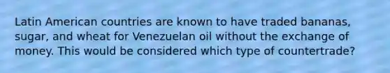 Latin American countries are known to have traded​ bananas, sugar, and wheat for Venezuelan oil without the exchange of money. This would be considered which type of​ countertrade?