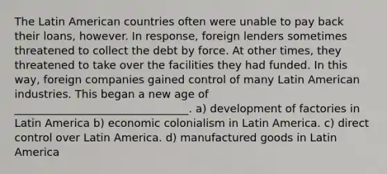 The Latin American countries often were unable to pay back their loans, however. In response, foreign lenders sometimes threatened to collect the debt by force. At other times, they threatened to take over the facilities they had funded. In this way, foreign companies gained control of many Latin American industries. This began a new age of ________________________________. a) development of factories in Latin America b) economic colonialism in Latin America. c) direct control over Latin America. d) manufactured goods in Latin America