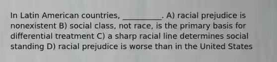 In Latin American countries, __________. A) racial prejudice is nonexistent B) social class, not race, is the primary basis for differential treatment C) a sharp racial line determines social standing D) racial prejudice is worse than in the United States