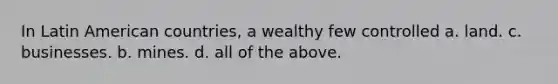 In Latin American countries, a wealthy few controlled a. land. c. businesses. b. mines. d. all of the above.