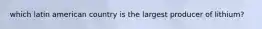 which latin american country is the largest producer of lithium?
