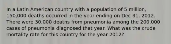 In a Latin American country with a population of 5 million, 150,000 deaths occurred in the year ending on Dec 31, 2012. There were 30,000 deaths from pneumonia among the 200,000 cases of pneumonia diagnosed that year. What was the crude mortality rate for this country for the year 2012?