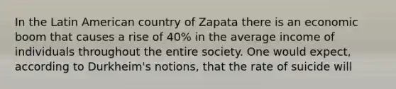 In the Latin American country of Zapata there is an economic boom that causes a rise of 40% in the average income of individuals throughout the entire society. One would expect, according to Durkheim's notions, that the rate of suicide will