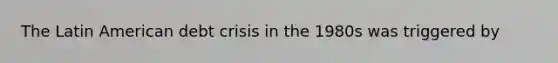 The Latin American debt crisis in the 1980s was triggered by