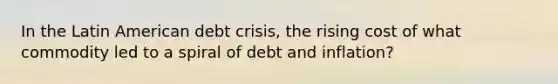 In the Latin American debt crisis, the rising cost of what commodity led to a spiral of debt and inflation?