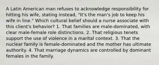 A Latin American man refuses to acknowledge responsibility for hitting his wife, stating instead, "It's the man's job to keep his wife in line." Which cultural belief should a nurse associate with this client's behavior? 1. That families are male-dominated, with clear male-female role distinctions. 2. That religious tenets support the use of violence in a marital context. 3. That the nuclear family is female-dominated and the mother has ultimate authority. 4. That marriage dynamics are controlled by dominant females in the family.