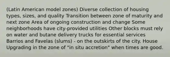 (Latin American model zones) Diverse collection of housing types, sizes, and quality Transition between zone of maturity and next zone Area of ongoing construction and change Some neighborhoods have city-provided utilities Other blocks must rely on water and butane delivery trucks for essential services Barrios and Favelas (slums) - on the outskirts of the city. House Upgrading in the zone of "in situ accretion" when times are good.