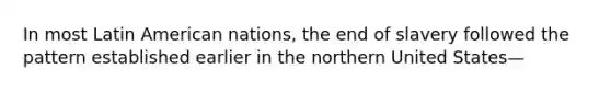 In most Latin American nations, the end of slavery followed the pattern established earlier in the northern United States—