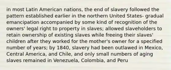 in most Latin American nations, the end of slavery followed the pattern established earlier in the northern United States- gradual emancipation accompanied by some kind of recognition of the owners' legal right to property in slaves; allowed slaveholders to retain ownership of existing slaves while freeing their slaves' children after they worked for the mother's owner for a specified number of years; by 1840, slavery had been outlawed in Mexico, Central America, and Chile, and only small numbers of aging slaves remained in Venezuela, Colombia, and Peru