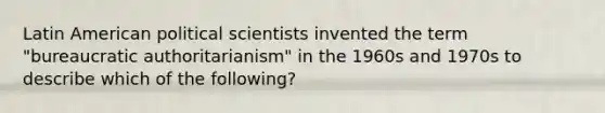 Latin American political scientists invented the term "bureaucratic authoritarianism" in the 1960s and 1970s to describe which of the following?